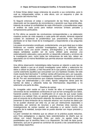 28 Etapas del Proceso de Investigación Científica. D. Fernando Cáceres, 2009

4) Estas fichas deben luego ordenarse de acuerdo a sus contenidos, para lo
cual es indispensable contar, a esta altura, con un esquema o plan de
exposición del informe final.

5) Seguirá entonces el cotejo o comparación de las fichas obtenidas. Se
observarán así los aspectos de concordancia y oposición que haya entre ellas,
tratando de evaluar la confiabilidad de cada información y procediéndose luego
al análisis de cada punto para realizar entonces síntesis parciales y
comparaciones particulares.

6) Por último se sacarán las conclusiones correspondientes y se elaborarán
nuestros puntos de vista respecto a cada parte del estudio, teniendo especial
cuidado en esclarecer la problemática que previamente nos habíamos
planteado en la fase inicial de la investigación y respondiendo a las preguntas
iniciales.
Los pasos enumerados constituyen, evidentemente, una guía ideal que no debe
limitarnos en nuestra actividad investigadora, que por definición debe
entenderse como una acción creativa, anti-dogmática y no formalista. Las
etapas señaladas pueden ser de suma utilidad para alcanzar una
sistematización adecuada y para permitir un desarrollo ordenado y armónico de
la investigación pero, como todas las indicaciones de este tipo, deben ser
ejecutadas con la misma flexibilidad que permita alcanzar resultados positivos y
originales.

Una última observación metodológica debe hacerse en relación a este tipo de
diseño: debido a que es el propio investigador quien define y selecciona los
datos a utilizar es posible, y más frecuente de lo que parece, que éste tome en
cuenta solamente aquéllos que concuerdan con sus hipótesis iniciales. De este
modo resulta fácil demostrar Y verificar ciertas afirmaciones pero, por supuesto,
sin que se haya realizado una investigación científica que merezca el nombre
de tal. Por eso recomendamos que cualquier búsqueda de datos secundarios
se haga con sistematicidad y con orden, fijando categorías claras para las
fuentes de datos y utilizando todas las informaciones disponibles y no
solamente una parte de ellas.
                                Diseños de campo
Su innegable valor reside en que a través de ellos el investigador puede
cerciorarse de las verdaderas condiciones en que se han conseguido sus datos,
haciendo posible su revisión o modificación en el caso de que surjan dudas
respecto a su calidad. Esto, en general, garantiza un mayor nivel de confianza
para el conjunto de la información obtenida. No obstante, los diseños de campo
presentan la clara limitación de su reducido alcance: son muchos los datos que
no se pueden alcanzar por esta vía, ya sea por restricciones espaciales o
temporales, por carencia de recursos o por diversas otras razones. Las
investigaciones de campo quedan así reducidas a un sector mucho más
pequeño de la realidad, aunque éste se puede abordar con mayor precisión y
seguridad.
La gran variedad de métodos que se utilizan en la práctica puede reducirse,
para fines pedagógicos, a algunos tipos estandarizados de diseño que se
utilizan con mayor frecuencia. Ellos, por cierto, no agotan todas las
posibilidades que el científico tiene a su disposición. Se trata de tipos puros,
abstractos, que por lo general se combinan de acuerdo a las características de
cada trabajo específico.
 