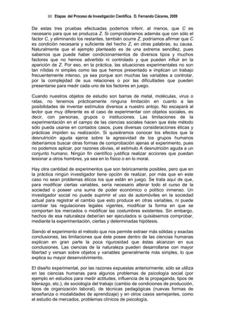 30 Etapas del Proceso de Investigación Científica. D. Fernando Cáceres, 2009

De estas tres pruebas efectuadas podemos inferir, al menos, que C es
necesario para que se produzca Z. Si comprobáramos además que con sólo el
factor C, y eliminando los restantes, también ocurre Z, podríamos afirmar que C
es condición necesaria y suficiente del hecho Z, en otras palabras, su causa.
Naturalmente que el ejemplo planteado es de una extrema sencillez, pues
sabemos que puede haber condicionamientos de diversos tipos y muchos
factores que no hemos advertido ni controlado y que pueden influir en la
aparición de Z. Por eso, en la práctica, las situaciones experimentales no son
tan nítidas ni simples como las que hemos presentado e implican un trabajo
frecuentemente intenso, ya sea porque son muchas las variables a controlar,
por la complejidad de sus relaciones o por las dificultades que pueden
presentarse para medir cada uno de los factores en juego.

Cuando nuestros objetos de estudio son barras de metal, moléculas, virus o
ratas, no tenemos prácticamente ninguna limitación en cuanto a las
posibilidades de inventar estímulos diversos a nuestro antojo. No escapará al
lector que muy diferente es el caso de experimentar con objetos sociales, es
decir, con personas, grupos o instituciones. Las limitaciones de la
experimentación en el campo de las ciencias sociales hacen que éste método
sólo pueda usarse en contados casos, pues diversas consideraciones éticas y
prácticas impiden su realización. Si quisiéramos conocer los efectos que la
desnutrición aguda ejerce sobre la agresividad de los grupos humanos
deberíamos buscar otras formas de comprobación ajenas al experimento, pues
no podemos aplicar, por razones obvias, el estímulo A desnutrición aguda a un
conjunto humano. Ningún fin científico justifica realizar acciones que puedan
lesionar a otros hombres, ya sea en lo físico o en lo moral.

Hay otra cantidad de experimentos que son teóricamente posibles, pero que en
la práctica ningún investigador tiene opción de realizar, por más que en este
caso no sean problemas éticos los que están en juego. Se trata aquí de que,
para modificar ciertas variables, sería necesario alterar todo el curso de la
sociedad o poseer una suma de poder económico o político inmenso. Un
investigador social no puede suprimir el uso de automóviles en la sociedad
actual para registrar el cambio que esto produce en otras variables, ni puede
cambiar las regulaciones legales vigentes, modificar la forma en que se
comportan los mercados o modificar las costumbres existentes. Sin embargo,
hechos de esa naturaleza deberían ser ejecutados si quisiésemos comprobar,
mediante la experimentación, ciertas y determinadas hipótesis.

Siendo el experimento el método que nos permite extraer más sólidas y exactas
conclusiones, las limitaciones que éste posee dentro de las ciencias humanas
explican en gran parte la poca rigurosidad que éstas alcanzan en sus
conclusiones. Las ciencias de la naturaleza pueden desarrollarse con mayor
libertad y versan sobre objetos y variables generalmente más simples, lo que
explica su mayor desenvolvimiento.

El diseño experimental, por las razones expuestas anteriormente, sólo se utiliza
en las ciencias humanas para algunos problemas de psicología social (por
ejemplo en estudios para medir actitudes, influencia de la propaganda, tipos de
liderazgo, etc.), de sociología del trabajo (cambio de condiciones de producción,
tipos de organización laboral), de técnicas pedagógicas (nuevas formas de
enseñanza o modalidades de aprendizaje) y en otros casos semejantes, como
el estudio de mercados, problemas clínicos de psicología,
 