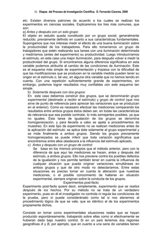 31 Etapas del Proceso de Investigación Científica. D. Fernando Cáceres, 2009

etc. Existen diversos patrones de acuerdo a los cuales se realizan los
experimentos en ciencias sociales. Explicaremos los tres más comunes, que
son:
a) Antes y después con un solo grupo:
El objeto en estudio queda constituido por un grupo social, generalmente
reducido, previamente definido en cuanto a sus características fundamentales.
Supongamos que nos interese medir el efecto de una buena iluminación sobre
la productividad de los trabajadores. Para ello tomaríamos un grupo de
trabajadores que estén realizando sus tareas con una iluminación determinada
y mediríamos (antes del experimento) su productividad. Luego introduciríamos
el estímulo, en este caso una mejor iluminación, para después volver a medir la
productividad del grupo. Si encontramos alguna diferencia significativa en esta
variable podemos atribuirla al cambio de las condiciones de iluminación. Este
es el esquema más simple de experimentación y tropieza con la dificultad de
que las modificaciones que se producen en la variable medida pueden tener su
origen en el estímulo o, tal vez, en alguna otra variable que no hemos tenido en
cuenta. Con una repetición suficientemente grande de experimentos, sin
embargo, podemos lograr resultados muy confiables con este esquema tan
simple.
    b) Solamente después con dos grupos:
    En este caso debemos construir dos grupos, que se denominarán grupo
    experimental (destinado a recibir el estímulo) y grupo de control (que nos
    sirve de punto de referencia para apreciar las variaciones que se produzcan
    en el anterior). Como es necesario efectuar las mediciones comparando los
    resultados entre ambos grupos éstos deben ser, en todas las características
    de relevancia que sea posible controlar, lo más semejantes posibles, ya que
    no iguales. Esta tarea de igualación de los grupos se denomina
    homogeneización, y para llevarla a cabo se apela a procedimientos de
    muestreo. En este tipo de experimento no se realizan mediciones antes de
    la aplicación del estímulo: se aplica éste solamente al grupo experimental y
    se mide finalmente a ambos grupos. Siendo los grupos previamente
    homogeneizados se puede inferir que toda variación significativa que
    encontremos entre ellos obedecerá a la influencia del estímulo aplicado.
    c) Antes y después con un grupo de control:
        Se basa en los mismos principios que el método anterior, pero con la
        diferencia de que aquí las mediciones se hacen, antes y después del
        estímulo, a ambos grupos. Ello nos previene contra los posibles defectos
        de la igualación y nos permite también tener en cuenta la influencia de
        cualquier situación que pueda originar variaciones simultáneas en
        ambos grupos y que de otro modo no detectaríamos. Entre estas
        situaciones es preciso tomar en cuenta la alteración que nuestras
        mediciones, o el posible conocimiento de hallarse en situación
        experimental, siempre originan sobre la conducta de los grupos.
                              Experimentos post-facto
Experimento post-facto quiere decir, simplemente, experimento que se realiza
después de los hechos. Por su método no se trata de un verdadero
experimento, pues en él el investigador no controla ni regula las condiciones de
la prueba, pero sí puede considerárselo como tal si nos atenemos al
procedimiento lógico de que se vale, que es idéntico al de los experimentos
propiamente dichos.

Consiste en tomar como experimentales situaciones reales que se hayan
producido espontáneamente, trabajando sobre ellas como si efectivamente se
hubieran dado bajo nuestro control. Si en un país tenemos dos regiones
geográficas A y B, por ejemplo, que en cuanto a una serie de variables tienen
 
