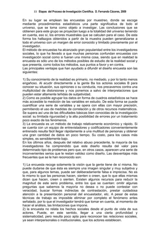 33 Etapas del Proceso de Investigación Científica. D. Fernando Cáceres, 2009

En su lugar se emplean las encuestas por muestreo, donde se escoge
mediante procedimientos estadísticos una parte significativa de todo el
universo, que se toma como objeto a investigar. Las conclusiones que se
obtienen para este grupo se proyectan luego a la totalidad del universo teniendo
en cuenta, eso sí, los errores muestrales que se calculen para el caso. De esta
forma los hallazgos obtenidos a partir de la muestra pueden generalizarse a
todo el universo con un margen de error conocido y limitado previamente por el
investigador.
El método de encuestas ha alcanzado gran popularidad entre los investigadores
sociales, lo que ha llevado a que muchas personas confundan encuestas con
investigación social como si fueran una misma cosa, siendo que en realidad la
encuesta es sólo uno de los métodos posibles de estudio de la realidad social y
que presenta, como todos los métodos, sus puntos a favor y en contra.
Las principales ventajas que han ayudado a difundir el diseño encuesta son las
siguientes:

1) Su conocimiento de la realidad es primario, no mediado, y por lo tanto menos
engañoso. Al acudir directamente a la gente Ba los actores sociales B para
conocer su situación, sus opiniones o su conducta, nos precavemos contra una
multiplicidad de distorsiones y nos ponemos a salvo de interpretaciones que
pueden estar altamente teñidas de subjetividad.
2) Como es posible agrupar los datos en forma de cuadros estadísticos se hace
más accesible la medición de las variables en estudio. De esta forma se puede
cuantificar una serie de variables y se opera con ellas con mayor precisión,
permitiendo el uso de medidas de correlación y de otros recursos matemáticos.
Se supera así una de las dificultades básicas bien conocidas de la investigación
social: su limitada rigurosidad y la alta posibilidad de errores por un tratamiento
poco exacto de los fenómenos.
3) La encuesta es un método de trabajo relativamente económico y rápido. Si
se cuenta con un equipo de entrevistadores y codificadores convenientemente
entrenado resulta fácil llegar rápidamente a una multitud de personas y obtener
una gran cantidad de datos en poco tiempo. Su costo, para los casos más
simples, es sensiblemente bajo.
En los últimos años, después del relativo abuso precedente, la mayoría de los
investigadores ha comprendido que este diseño resulta del valor para
determinado tipo de problemas pero que, en otros casos, aparecen una serie de
inconvenientes serios que le restan validez como diseño. Las desventajas más
frecuentes que se le han reconocido son:

1) La encuesta recoge solamente la visión que la gente tiene de sí misma. No
puede dudarse de que ésta es siempre una imagen singular y muy subjetiva y
que, para algunos temas, puede ser deliberadamente falsa e imprecisa. No es
lo mismo lo que las personas hacen, sienten o creen, que lo que ellas mismas
dicen que hacen, creen o sienten. Existen algunos recursos para reducir la
magnitud de este serio problema, entre los que se cuentan: omitir algunas
preguntas que sabemos la mayoría no desea o no puede contestar con
veracidad, buscar formas indirectas de contrastación, prestar cuidadosa
atención a la presentación personal del encuestador, etc. A pesar de estas
técnicas de trabajo es imposible eliminar por completo el fenómeno antes
señalado, por lo que el investigador tendrá que tomar en cuenta, al momento de
hacer el análisis, las limitaciones que impone.
2) la encuesta no relata los hechos sociales desde el punto de vista de sus
actores. Puede, en este sentido, llegar a una cierta profundidad y
sistematicidad, pero resulta poco apta para reconocer las relaciones sociales,
ya sean interpersonales o institucionales, que los actores establecen.
 