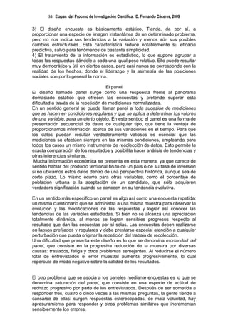 34 Etapas del Proceso de Investigación Científica. D. Fernando Cáceres, 2009

3) El diseño encuesta es básicamente estático. Tiende, de por sí, a
proporcionar una especie de imagen instantánea de un determinado problema,
pero no nos indica sus tendencias a la variación y menos aún sus posibles
cambios estructurales. Esta característica reduce notablemente su eficacia
predictiva, salvo para fenómenos de bastante simplicidad.
4) El tratamiento de la información es estadístico, lo que supone agrupar a
todas las respuestas dándole a cada una igual peso relativo. Ello puede resultar
muy democrático y útil en ciertos casos, pero casi nunca se corresponde con la
realidad de los hechos, donde el liderazgo y la asimetría de las posiciones
sociales son por lo general la norma.

                                       El panel
El diseño llamado panel surge como una respuesta frente al panorama
demasiado estático que ofrecen las encuestas y pretende superar esta
dificultad a través de la repetición de mediciones normalizadas.
En un sentido general se puede llamar panel a toda sucesión de mediciones
que se hacen en condiciones regulares y que se aplica a determinar los valores
de una variable, para un cierto objeto. En este sentido el panel es una forma de
presentación secuencial de datos de cualquier tipo, que tiene la ventaja de
proporcionarnos información acerca de sus variaciones en el tiempo. Para que
los datos puedan resultar verdaderamente valiosos es esencial que las
mediciones se efectúen siempre en las mismas condiciones, empleando para
todos los casos un mismo instrumento de recolección de datos. Esto permite la
exacta comparación de los resultados y posibilita hacer análisis de tendencias y
otras inferencias similares.
 Mucha información económica se presenta en esta manera, ya que carece de
sentido hablar del producto territorial bruto de un país o de su tasa de inversión
si no ubicamos estos datos dentro de una perspectiva histórica, aunque sea de
corto plazo. Lo mismo ocurre para otras variables, como el porcentaje de
población urbana o la aceptación de un candidato, que sólo adquieren
verdadera significación cuando se conocen en su tendencia evolutiva.

En un sentido más específico un panel es algo así como una encuesta repetida:
un mismo cuestionario que se administra a una misma muestra para observar la
evolución y las modificaciones de las respuestas y lograr así conocer las
tendencias de las variables estudiadas. Si bien no se alcanza una apreciación
totalmente dinámica, al menos se logran sensibles progresos respecto al
resultado que dan las encuestas por sí solas. Las encuestas deben realizarse
en lapsos prefijados y regulares y debe prestarse especial atención a cualquier
perturbación que pueda originar la repetición del trabajo de recolección.
Una dificultad que presenta este diseño es lo que se denomina mortandad del
panel, que consiste en la progresiva reducción de la muestra por diversas
causas: traslados, fatiga y otros problemas semejantes. Al reducirse el número
total de entrevistados el error muestral aumenta progresivamente, lo cual
repercute de modo negativo sobre la calidad de los resultados.


El otro problema que se asocia a los paneles mediante encuestas es lo que se
denomina saturación del panel, que consiste en una especie de actitud de
rechazo progresivo por parte de los entrevistados. Después de ser sometida a
responder tres, cuatro o cinco veces a las mismas preguntas, la gente tiende a
cansarse de ellas: surgen respuestas estereotipadas, de mala voluntad, hay
apresuramiento para responder y otros problemas similares que incrementan
sensiblemente los errores.
 