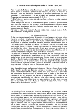 35 Etapas del Proceso de Investigación Científica. D. Fernando Cáceres, 2009

Para reducir el efecto de estos fenómenos se puede utilizar un diseño semi-
panel, donde la muestra a entrevistar es sustituida, en parte, de medición a
medición. Para ello debemos seleccionar un número determinado de sub-
muestras, lo más parecidas posibles en todos sus aspectos fundamentales.
Sean esas sub-muestras las muestras A, B, C, D,...
N. Si efectuamos un reemplazo de sub-muestras por tercios nuestro esquema
de medidas sería:
Estos reemplazos reducen la mortandad del panel y eliminan prácticamente
todo efecto de saturación. Sin embargo, si las sub-muestras no llegan a ser de
verdad muy semejantes, sus informaciones pierden casi todo el rigor que
caracteriza a este diseño.
Por eso es necesario efectuar algunas mediciones paralelas para controlar
adecuadamente la composición muestral.

                              Los diseños cualitativos
En las ciencias sociales el objeto de estudio es, muchas veces, el propio sujeto
humano, complejo y singular, cargado con su propia historia, irreductible casi a
cualquier tipo de simplificación que no lo mutile arbitrariamente. En todo caso él
es siempre el punto de referencia, directo o indirecto, imprescindible para la
comprensión profunda de los problemas. Los diseños cualitativos, exclusivos de
este campo del conocimiento, intentan recuperar para el análisis parte de esta
complejidad del sujeto y de sus modos de ser y de hacer en el medio que lo
rodea. Lo íntimo, lo subjetivo, por definición difícilmente cuantificables, son el
terreno donde se mueven por lo tanto los métodos cualitativos.
Los métodos cualitativos reconocen antecedentes en las investigaciones de
antropólogos y etnógrafos y se emplean en el trabajo de diversas corrientes
sociológicas: el interaccionismo simbólico de George Mead, la fenomenología
de Alfred Schutz, la etnometodología de Garfinkel y la dramaturgia de Goffman,
entre otras. Cada una de estas maneras de abordar los problemas del sujeto en
su medio social implica supuestos y técnicas diferentes, bastante sutiles en la
mayoría de los casos y no siempre compatibles entre sí.

Los relatos biográficos, las llamadas historias de vida, son piezas claves dentro
de los diseños cualitativos. Con esta técnica se conoce no sólo la historia del
sujeto sino también la historia de su medio, pues cada individuo se encuentra
en permanente interacción con el ambiente que lo rodea, y se puede así
profundizar en su sistema de valores y representaciones, creencias y
expectativas. Las historias de vida son muy útiles, además, cuando se las
puede relacionar sistemáticamente con observaciones y datos externos, que
ayudan a ponerlas en perspectiva y a construir, de ese modo, visiones más
profundas de las relaciones sociales.




Las investigaciones cualitativas, como en otro tiempo las encuestas, se han
puesto de moda entre profesionales y estudiantes. Estas modas metodológicas
son en cierta forma peligrosas, pero tienen también aspectos positivos: si bien
inducen a realizar a veces una cantidad de trabajos apresurados y poco sólidos,
son también una forma en que la comunidad científica explora en profundidad
las limitaciones y los alcances de nuevos métodos, extrayendo de ellos toda su
riqueza potencial. Pero han surgido también, en el contexto de los debates que
se producen, algunas opiniones que resultan a nuestro juicio francamente
perjudiciales. Son las que oponen, como si fuesen irreconciliables, los métodos
cualitativos a los cuantitativos. Estas posturas no tienen mayor asidero desde el
 