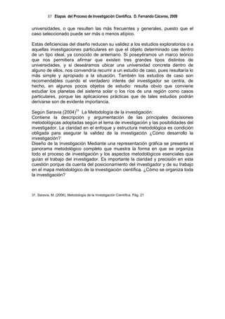 37 Etapas del Proceso de Investigación Científica. D. Fernando Cáceres, 2009

universidades, o que resulten las más frecuentes y generales, puesto que el
caso seleccionado puede ser más o menos atípico.

Estas deficiencias del diseño reducen su validez a los estudios exploratorios o a
aquellas investigaciones particulares en que el objeto determinado cae dentro
de un tipo ideal, ya conocido de antemano. Si poseyéramos un marco teórico
que nos permitiera afirmar que existen tres grandes tipos distintos de
universidades, y si deseáramos ubicar una universidad concreta dentro de
alguno de ellos, nos convendría recurrir a un estudio de caso, pues resultaría lo
más simple y apropiado a la situación. También los estudios de caso son
recomendables cuando el verdadero interés del investigador se centra, de
hecho, en algunos pocos objetos de estudio: resulta obvio que conviene
estudiar los planetas del sistema solar o los ríos de una región como casos
particulares, porque las aplicaciones prácticas que de tales estudios podrán
derivarse son de evidente importancia.

Según Saravia (2004)31 La Metodología de la investigación:
Contiene la descripción y argumentación de las principales decisiones
metodológicas adoptadas según el tema de investigación y las posibilidades del
investigador. La claridad en el enfoque y estructura metodológica es condición
obligada para asegurar la validez de la investigación ¿Cómo desarrollo la
investigación?
Diseño de la Investigación Mediante una representación gráfica se presenta el
panorama metodológico completo que muestra la forma en que se organiza
todo el proceso de investigación y los aspectos metodológicos esenciales que
guían el trabajo del investigador. Es importante la claridad y precisión en esta
cuestión porque da cuenta del posicionamiento del investigador y de su trabajo
en el mapa metodológico de la investigación científica. ¿Cómo se organiza toda
la investigación?



31. Saravia, M. (2006). Metodología de la Investigación Científica. Pág. 21
 