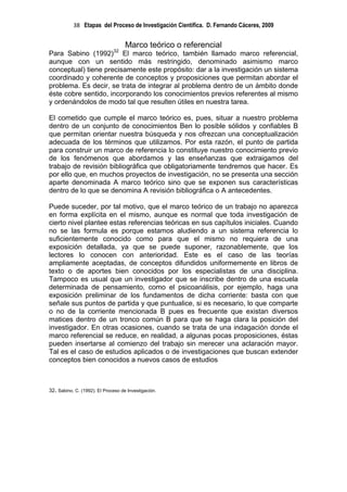 38 Etapas del Proceso de Investigación Científica. D. Fernando Cáceres, 2009


                                    Marco teórico o referencial
Para Sabino (1992)32 El marco teórico, también llamado marco referencial,
aunque con un sentido más restringido, denominado asimismo marco
conceptual) tiene precisamente este propósito: dar a la investigación un sistema
coordinado y coherente de conceptos y proposiciones que permitan abordar el
problema. Es decir, se trata de integrar al problema dentro de un ámbito donde
éste cobre sentido, incorporando los conocimientos previos referentes al mismo
y ordenándolos de modo tal que resulten útiles en nuestra tarea.

El cometido que cumple el marco teórico es, pues, situar a nuestro problema
dentro de un conjunto de conocimientos Ben lo posible sólidos y confiables B
que permitan orientar nuestra búsqueda y nos ofrezcan una conceptualización
adecuada de los términos que utilizamos. Por esta razón, el punto de partida
para construir un marco de referencia lo constituye nuestro conocimiento previo
de los fenómenos que abordamos y las enseñanzas que extraigamos del
trabajo de revisión bibliográfica que obligatoriamente tendremos que hacer. Es
por ello que, en muchos proyectos de investigación, no se presenta una sección
aparte denominada A marco teórico sino que se exponen sus características
dentro de lo que se denomina A revisión bibliográfica o A antecedentes.

Puede suceder, por tal motivo, que el marco teórico de un trabajo no aparezca
en forma explícita en el mismo, aunque es normal que toda investigación de
cierto nivel plantee estas referencias teóricas en sus capítulos iniciales. Cuando
no se las formula es porque estamos aludiendo a un sistema referencia lo
suficientemente conocido como para que el mismo no requiera de una
exposición detallada, ya que se puede suponer, razonablemente, que los
lectores lo conocen con anterioridad. Este es el caso de las teorías
ampliamente aceptadas, de conceptos difundidos uniformemente en libros de
texto o de aportes bien conocidos por los especialistas de una disciplina.
Tampoco es usual que un investigador que se inscribe dentro de una escuela
determinada de pensamiento, como el psicoanálisis, por ejemplo, haga una
exposición preliminar de los fundamentos de dicha corriente: basta con que
señale sus puntos de partida y que puntualice, si es necesario, lo que comparte
o no de la corriente mencionada B pues es frecuente que existan diversos
matices dentro de un tronco común B para que se haga clara la posición del
investigador. En otras ocasiones, cuando se trata de una indagación donde el
marco referencial se reduce, en realidad, a algunas pocas proposiciones, éstas
pueden insertarse al comienzo del trabajo sin merecer una aclaración mayor.
Tal es el caso de estudios aplicados o de investigaciones que buscan extender
conceptos bien conocidos a nuevos casos de estudios



32. Sabino, C. (1992). El Proceso de Investigación.
 