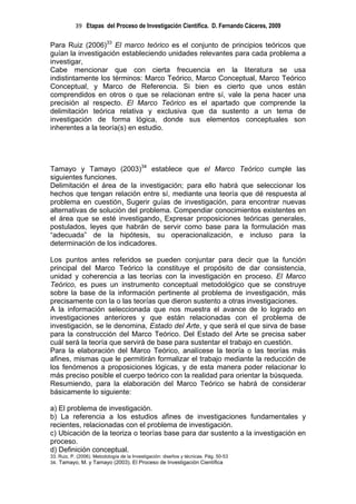 39 Etapas del Proceso de Investigación Científica. D. Fernando Cáceres, 2009

Para Ruiz (2006)33 El marco teórico es el conjunto de principios teóricos que
guían la investigación estableciendo unidades relevantes para cada problema a
investigar,
Cabe mencionar que con cierta frecuencia en la literatura se usa
indistintamente los términos: Marco Teórico, Marco Conceptual, Marco Teórico
Conceptual, y Marco de Referencia. Si bien es cierto que unos están
comprendidos en otros o que se relacionan entre sí, vale la pena hacer una
precisión al respecto. El Marco Teórico es el apartado que comprende la
delimitación teórica relativa y exclusiva que da sustento a un tema de
investigación de forma lógica, donde sus elementos conceptuales son
inherentes a la teoría(s) en estudio.




Tamayo y Tamayo (2003)34 establece que el Marco Teórico cumple las
siguientes funciones.
Delimitación el área de la investigación; para ello habrá que seleccionar los
hechos que tengan relación entre sí, mediante una teoría que dé respuesta al
problema en cuestión. Sugerir guías de investigación, para encontrar nuevas
alternativas de solución del problema. Compendiar conocimientos existentes en
el área que se esté investigando. Expresar proposiciones teóricas generales,
postulados, leyes que habrán de servir como base para la formulación mas
“adecuada” de la hipótesis, su operacionalización, e incluso para la
determinación de los indicadores.

Los puntos antes referidos se pueden conjuntar para decir que la función
principal del Marco Teórico la constituye el propósito de dar consistencia,
unidad y coherencia a las teorías con la investigación en proceso. El Marco
Teórico, es pues un instrumento conceptual metodológico que se construye
sobre la base de la información pertinente al problema de investigación, más
precisamente con la o las teorías que dieron sustento a otras investigaciones.
A la información seleccionada que nos muestra el avance de lo logrado en
investigaciones anteriores y que están relacionadas con el problema de
investigación, se le denomina, Estado del Arte, y que será el que sirva de base
para la construcción del Marco Teórico. Del Estado del Arte se precisa saber
cuál será la teoría que servirá de base para sustentar el trabajo en cuestión.
Para la elaboración del Marco Teórico, analícese la teoría o las teorías más
afines, mismas que le permitirán formalizar el trabajo mediante la reducción de
los fenómenos a proposiciones lógicas, y de esta manera poder relacionar lo
más preciso posible el cuerpo teórico con la realidad para orientar la búsqueda.
Resumiendo, para la elaboración del Marco Teórico se habrá de considerar
básicamente lo siguiente:

a) El problema de investigación.
b) La referencia a los estudios afines de investigaciones fundamentales y
recientes, relacionadas con el problema de investigación.
c) Ubicación de la teoriza o teorías base para dar sustento a la investigación en
proceso.
d) Definición conceptual.
33. Ruiz, P. (2006). Metodología de la Investigación: diseños y técnicas. Pág. 50-53
34. Tamayo, M. y Tamayo (2003). El Proceso de Investigación Científica
 