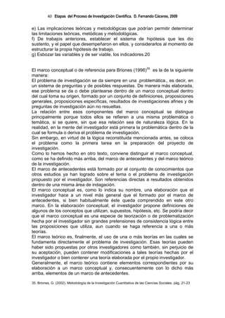 40 Etapas del Proceso de Investigación Científica. D. Fernando Cáceres, 2009

e) Las implicaciones teóricas y metodológicas que podrían permitir determinar
las limitaciones teóricas, metódicas y metodológicas.
f) De trabajos anteriores, establecer el sistema de hipótesis que les dio
sustento, y el papel que desempeñaron en ellos, y considerarlos al momento de
estructurar la propia hipótesis de trabajo.
g) Esbozar las variables y de ser viable, los indicadores.20


El marco conceptual o de referencia para Briones (1996)35 es la de la siguiente
manera:
El problema de investigación se da siempre en una .problemática., es decir, en
un sistema de preguntas y de posibles respuestas. De manera más elaborada,
ese problema se da o debe plantearse dentro de un marco conceptual dentro
del cual toma su origen, formado por un conjunto de definiciones, proposiciones
generales, proposiciones específicas, resultados de investigaciones afines y de
preguntas de investigación aún no resueltas.
La relación entre esos componentes del marco conceptual se distingue
principalmente porque todos ellos se refieren a una misma problemática o
temática, si se quiere, sin que esa relación sea de naturaleza lógica. En la
realidad, en la mente del investigador está primera la problemática dentro de la
cual se formula o deriva el problema de investigación.
Sin embargo, en virtud de la lógica reconstituida mencionada antes, se coloca
el problema como la primera tarea en la preparación del proyecto de
investigación.
Como lo hemos hecho en otro texto, conviene distinguir el marco conceptual,
como se ha definido más arriba, del marco de antecedentes y del marco teórico
de la investigación.
El marco de antecedentes está formado por el conjunto de conocimientos que
otros estudios ya han logrado sobre el tema o el problema de investigación
propuesto por el investigador. Son referencias directas a resultados obtenidos
dentro de una misma área de indagación.
El marco conceptual es, como lo indica su nombre, una elaboración que el
investigador hace a un nivel más general que el formado por el marco de
antecedentes, si bien habitualmente éste queda comprendido en este otro
marco. En la elaboración conceptual, el investigador propone definiciones de
algunos de los conceptos que utilizan, supuestos, hipótesis, etc. Se podría decir
que el marco conceptual es una especie de teorización o de problematización
hecha por el investigador sin grandes pretensiones de consistencia lógica entre
las proposiciones que utiliza, aun cuando se haga referencia a una o más
teorías.
El marco teórico es, finalmente, el uso de una o más teorías en las cuales se
fundamenta directamente el problema de investigación. Esas teorías pueden
haber sido propuestas por otros investigadores como también, sin perjuicio de
su aceptación, pueden contener modificaciones a tales teorías hechas por el
investigador o bien contener una teoría elaborada por el propio investigador.
Generalmente, el marco teórico contiene elementos correspondientes por su
elaboración a un marco conceptual y, consecuentemente con lo dicho más
arriba, elementos de un marco de antecedentes.

35. Briones, G. (2002). Metodología de la Investigación Cuantitativa de las Ciencias Sociales. pág. 21-23
 