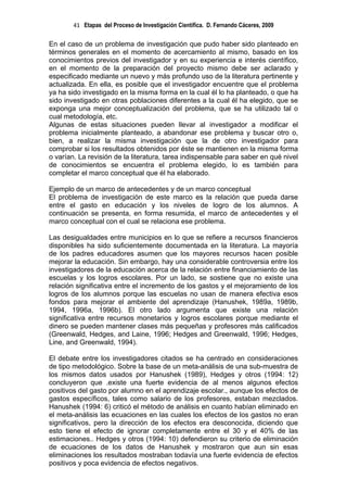 41 Etapas del Proceso de Investigación Científica. D. Fernando Cáceres, 2009

En el caso de un problema de investigación que pudo haber sido planteado en
términos generales en el momento de acercamiento al mismo, basado en los
conocimientos previos del investigador y en su experiencia e interés científico,
en el momento de la preparación del proyecto mismo debe ser aclarado y
especificado mediante un nuevo y más profundo uso de la literatura pertinente y
actualizada. En ella, es posible que el investigador encuentre que el problema
ya ha sido investigado en la misma forma en la cual él lo ha planteado, o que ha
sido investigado en otras poblaciones diferentes a la cual él ha elegido, que se
exponga una mejor conceptualización del problema, que se ha utilizado tal o
cual metodología, etc.
Algunas de estas situaciones pueden llevar al investigador a modificar el
problema inicialmente planteado, a abandonar ese problema y buscar otro o,
bien, a realizar la misma investigación que la de otro investigador para
comprobar si los resultados obtenidos por éste se mantienen en la misma forma
o varían. La revisión de la literatura, tarea indispensable para saber en qué nivel
de conocimientos se encuentra el problema elegido, lo es también para
completar el marco conceptual que él ha elaborado.

Ejemplo de un marco de antecedentes y de un marco conceptual
El problema de investigación de este marco es la relación que pueda darse
entre el gasto en educación y los niveles de logro de los alumnos. A
continuación se presenta, en forma resumida, el marco de antecedentes y el
marco conceptual con el cual se relaciona ese problema.

Las desigualdades entre municipios en lo que se refiere a recursos financieros
disponibles ha sido suficientemente documentada en la literatura. La mayoría
de los padres educadores asumen que los mayores recursos hacen posible
mejorar la educación. Sin embargo, hay una considerable controversia entre los
investigadores de la educación acerca de la relación entre financiamiento de las
escuelas y los logros escolares. Por un lado, se sostiene que no existe una
relación significativa entre el incremento de los gastos y el mejoramiento de los
logros de los alumnos porque las escuelas no usan de manera efectiva esos
fondos para mejorar el ambiente del aprendizaje (Hanushek, 1989a, 1989b,
1994, 1996a, 1996b). El otro lado argumenta que existe una relación
significativa entre recursos monetarios y logros escolares porque mediante el
dinero se pueden mantener clases más pequeñas y profesores más calificados
(Greenwald, Hedges, and Laine, 1996; Hedges and Greenwald, 1996; Hedges,
Line, and Greenwald, 1994).

El debate entre los investigadores citados se ha centrado en consideraciones
de tipo metodológico. Sobre la base de un meta-análisis de una sub-muestra de
los mismos datos usados por Hanushek (1989), Hedges y otros (1994: 12)
concluyeron que .existe una fuerte evidencia de al menos algunos efectos
positivos del gasto por alumno en el aprendizaje escolar., aunque los efectos de
gastos específicos, tales como salario de los profesores, estaban mezclados.
Hanushek (1994: 6) criticó el método de análisis en cuanto habían eliminado en
el meta-análisis las ecuaciones en las cuales los efectos de los gastos no eran
significativos, pero la dirección de los efectos era desconocida, diciendo que
esto tiene el efecto de ignorar completamente entre el 30 y el 40% de las
estimaciones.. Hedges y otros (1994: 10) defendieron su criterio de eliminación
de ecuaciones de los datos de Hanushek y mostraron que aun sin esas
eliminaciones los resultados mostraban todavía una fuerte evidencia de efectos
positivos y poca evidencia de efectos negativos.
 