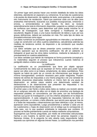 45 Etapas del Proceso de Investigación Científica. D. Fernando Cáceres, 2009


 En primer lugar será preciso hacer una revisión detallada de todos los datos
obtenidos, atendiendo en especial a su coherencia. Si se trata de cuestionarios
o de pautas de observación, de registros de tests, socio-gramas, o de cualquier
otro instrumento de recolección, habrá que examinar cada uno de ellos para
analizarlos internamente, buscando sus posibles incongruencias, omisiones o
errores, y enmendándolos si cabe hacerlo. Es decir, se revisará
sistemáticamente toda la información disponible, juzgando su calidad y el grado
de confianza que merece, para determinar qué parte puede incluirse en el
informe de investigación, cual debe corregirse o modificarse en algo
(acudiendo, llegado el caso, a una nueva recolección de datos) y cual, por sus
graves deficiencias, deberá ser excluidas sin más. Por cada tipo de datos se
procederá entonces como sigue:
Los datos numéricos se procesarán agrupándolos en intervalos y se tabularán.
Luego se construirán con ellos cuadros estadísticos, calculándose además las
medidas de tendencia central, de dispersión o de correlación que resulten
necesarias.
Los datos verbales que se desea presentar como numéricos sufrirán una
primera operación que se denomina codificación. De allí en adelante se
trabajarán al igual que los otros datos numéricos, mediante la tabulación y el
procesamiento en cuadros estadísticos.
Los datos verbales que habrán de manejarse en forma puramente conceptual y
no matemática seguirán el proceso que indicaremos cuando tratemos el
parágrafo relativo a datos secundarios
                                 La codificación
La codificación es un procedimiento que tiene por objeto agrupar
numéricamente los datos que se expresen en forma verbal para poder luego
operar con ellos como si se tratara, simplemente, de datos cuantitativos. Para
lograrlo se habrá de partir de un cúmulo de informaciones que tengan una
mínima homogeneidad, condición necesaria para poder integrarlas. Pueden
tratarse de cientos de respuestas a una misma pregunta o de una variedad de
posibles situaciones observadas mediante un mismo ítem de una pauta de
observación: en ambos casos existirá una determinada variedad de
declaraciones o de observaciones que presenten las respuestas o los
comportamientos de los objetos de estudio.
El primer paso a dar frente a todos estos datos es realizar una revisión atenta
de un subgrupo reducido de ellos con el objeto de encontrar una tipología de
respuestas posibles, en concordancia, por otra parte, con las formulaciones
teóricas que guían la investigación y con los criterios adoptados en la etapa de
operacionalización. A cada categoría de respuestas habremos de darle un
código particular, un número o letra diferente, que servirá para agrupar tras de
sí a todas las respuestas u observaciones que sean idénticas o que, al menos,
aparezcan como equivalentes. Luego procederemos a señalar a cada uno de
los cuestionarios u hojas de observación con el código que le corresponde en
cada caso, con lo que quedará sintetizada la respuesta que contiene. El
proceso se facilita grandemente cuando se realiza mediante computadoras.
Supongamos que hemos preguntado, por medio de entrevistas estructuradas
hechas a una muestra, la opinión que tienen las personas respecto a las
Naciones Unidas. Si la pregunta ha sido abierta cada respondiente habrá
expuesto sus opiniones en algunas breves frases. La codificación nos permitirá
 