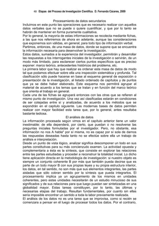 48 Etapas del Proceso de Investigación Científica. D. Fernando Cáceres, 2009


                       Procesamiento de datos secundarios
Incluimos en este punto las operaciones que es necesario realizar con aquellos
datos verbales que no se puede o quiere cuantificar, y que por lo tanto se
habrán de mantener en forma puramente cualitativa.
Por lo general, la mayoría de estas informaciones se recolecta mediante fichas,
a las que nos referiremos de ahora en adelante, aunque las consideraciones
que exponemos son válidas, en general, para todo tipo de información verbal.
Partimos, entonces, de una masa de datos, donde se supone que se encuentra
la información necesaria para desenvolver la investigación.
Estos datos, sumados a la experiencia del investigador, permitirán y desarrollar
las respuestas a los interrogantes iniciales de la investigación o servirán, de un
modo más limitado, para esclarecer ciertos puntos específicos que es preciso
exponer: marco teórico, antecedentes históricos del problema, etc.
La primera labor que hay que realizar es ordenar esta masa de datos de modo
tal que podamos efectuar sobre ella una inspección sistemática y profunda. Tal
clasificación sólo puede hacerse en base al esquema general de exposición o
presentación de la investigación, al listado ordenado de capítulos y de puntos
que ya se debe haber elaborado. Este esquema nos permitirá agrupar el
material de acuerdo a los temas que se tratan y en función del marco teórico
que orienta el trabajo en general.
Cada una de las fichas se agrupará entonces con las otras que se refieren al
mismo punto de investigación. Una vez así clasificadas estarán en condiciones
de ser cotejadas entre sí y analizadas, de acuerdo a los métodos que se
expondrán en el capitulo siguiente. Las modernas bases de datos permiten
realizar con mayor facilidad esta tarea que, por lo general, antes resultaba
bastante tediosa.
                               El análisis de datos
La información procesada según vimos en el capítulo anterior tiene un valor
inestimable: de ella dependerá, por cierto, que puedan o no resolverse las
preguntas iniciales formuladas por el investigador. Pero, no obstante, esa
información no nos A habla" por sí misma, no es capaz por sí sola de darnos
las respuestas deseadas hasta tanto no se efectúe sobre ella un trabajo de
análisis e interpretación.
Desde un punto de vista lógico, analizar significa descomponer un todo en sus
partes constitutivas para su más concienzudo examen. La actividad opuesta y
complementaria a ésta es la síntesis, que consiste en explorar las relaciones
entre las partes estudiadas y proceder a reconstruir la totalidad inicial. Lo dicho
tiene aplicación directa en la metodología de investigación: si nuestro objeto es
siempre un conjunto coherente B por más que también pueda decirse que es
parte de un todo mayor B con sus propias leyes y su propia estructura interior,
los datos, en tal sentido, no son más que sus elementos integrantes, las partes
aisladas que sólo cobran sentido por la síntesis que pueda integrarlos. El
procesamiento implica ya un agrupamiento de los mismos en unidades
coherentes, pero estas unidades necesitarán de un estudio minucioso de sus
significados y de sus relaciones para que luego puedan ser sintetizadas en una
globalidad mayor. Estas tareas constituyen, por lo tanto, las últimas y
necesarias etapas del trabajo. Resultan fundamentales, por cuanto sin ellas
sería imposible encontrar un sentido a toda la labor previamente realizada.
El análisis de los datos no es una tarea que se improvisa, como si recién se
comenzara a pensar en él luego de procesar todos los datos. Por el contrario,
 