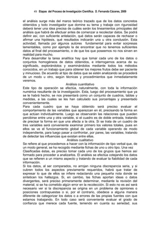 49 Etapas del Proceso de Investigación Científica. D. Fernando Cáceres, 2009


el análisis surge más del marco teórico trazado que de los datos concretos
obtenidos y todo investigador que domine su tema y trabaje con rigurosidad
deberá tener una idea precisa de cuáles serán los lineamientos principales del
análisis que habrá de efectuar antes de comenzar a recolectar datos. Se podrá
definir así, con suficiente antelación, qué datos serán capaces de rechazar o
afirmar una hipótesis, qué resultados indicarán una u otra conclusión. Esta
actividad, llamada por algunos autores fundamental para evitar sorpresas
lamentables, como por ejemplo la de encontrar que no tenemos suficientes
datos al final del procesamiento, o de que los que poseemos no nos sirven en
realidad para mucho.
Para desarrollar la tarea analítica hay que tomar cada uno de los datos o
conjuntos homogéneos de datos obtenidos, e interrogarnos acerca de su
significado, explorándolos y examinándolos mediante todos los métodos
conocidos, en un trabajo que para obtener los mejores frutos debe ser paciente
y minucioso. De acuerdo al tipo de datos que se estén analizando se procederá
de un modo u otro, según técnicas y procedimientos que inmediatamente
veremos.
                               Análisis cuantitativo
Este tipo de operación se efectúa, naturalmente, con toda la información
numérica resultante de la investigación. Esta, luego del procesamiento que ya
se le habrá hecho, se nos presentará como un conjunto de cuadros, tablas y
medidas, a las cuales se les han calculado sus porcentajes y presentado
convenientemente.
Para cada cuadro que se haya obtenido será preciso evaluar el
comportamiento de las variables que aparezcan en él, precisando la forma en
que actúan individualmente. Luego se observarán las relaciones que pueden
percibirse entre una y otra variable, si el cuadro es de doble entrada, tratando
de precisar la forma en que una afecta a la otra. Si se trata de un cuadro de
tres variables será conveniente examinar primero los valores totales, pues en
ellos se ve el funcionamiento global de cada variable operando de modo
independiente, para luego pasar a confrontar, por pares, las variables, tratando
de detectar las influencias que existan entre ellas.
                                Análisis cualitativo
Se refiere al que procedemos a hacer con la información de tipo verbal que, de
un modo general, se ha recogido mediante fichas de uno u otro tipo. Una vez
Clasificadas éstas, es preciso tomar cada uno de los grupos que hemos así
formado para proceder a analizarlos. El análisis se efectúa cotejando los datos
que se refieren a un mismo aspecto y tratando de evaluar la fiabilidad de cada
información.
Si los datos, al ser comparados, no arrojan ninguna discrepancia seria, y si
cubren todos los aspectos previamente requeridos, habrá que tratar de
expresar lo que de ellos se infiere redactando una pequeña nota donde se
sinteticen los hallazgos. Si, en cambio, las fichas aportan ideas o datos
divergentes, será preciso primeramente determinar, mediante la revisión del
material, si se ha cometido algún error en la recolección. Si esto no es así será
necesario ver si la discrepancia se origina en un problema de opiniones o
posiciones contrapuestas o si, por el contrario, obedece a alguna manera
diferente de categorizar los datos o a errores de las propias fuentes con que
estamos trabajando. En todo caso será conveniente evaluar el grado de
confianza que merece cada fuente, teniendo en cuanta su seriedad, sus
 