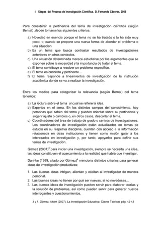 5 Etapas del Proceso de Investigación Científica. D. Fernando Cáceres, 2009



Para considerar la pertinencia del tema de investigación científica (según
Bernal) .deben tomarse los siguientes criterios:

   a) Novedad en esencia porque el tema no se ha tratado o lo ha sido muy
      poco, o cuando se propone una nueva forma de abordar el problema o
      una situación
   b) Es un tema que busca contrastar resultados de investigaciones
      anteriores en otros contextos.
   c) Una situación determinada merece estudiarse por los argumentos que se
      exponen sobre la necesidad y la importancia de tratar el tema.
   d) El tema contribuye a resolver un problema específico.
   e) El tema es concreto y pertinente…
   f) El tema responde a lineamientos de investigación de la institución
      académica donde se va a realizar la investigación.


Entre los medios para categorizar la relevancia (según Bernal) del tema
tenemos:

   a) La lectura sobre el tema al cual se refiere la idea.
   b) Expertos en el tema. En los distintos campos del conocimiento, hay
      personas que saben del tema y pueden orientar sobre su pertinencia y
      sugerir ajuste o cambios o, en otros casos, descartar el tema.
   c) Coordinadores del área de trabajo de grado o centros de investigaciones.
      Los coordinadores de investigación están actualizados en temas de
      estudio en su respetiva disciplina, cuentan con acceso a la información
      relacionada en otras instituciones y tienen como misión guiar a los
      interesados en investigación y, por tanto, apoyarlos para definir sus
      temas de investigación.

   Gómez (2007)3 para iniciar una investigación, siempre se necesita una idea,
   las ideas constituyen el acercamiento a la realidad que habrá que investigar.

   Danhke (1989, citado por Gómez)4 menciona distintos criterios para generar
   ideas de investigación productivas:

   1. Las buenas ideas intrigan, alientan y excitan al investigador de manera
      personal.
   2. Las buenas ideas no tienen por qué ser nuevas, si no novedosas…
   3. Las buenas ideas de investigación pueden servir para elaborar teorías y
      la solución de problemas, así como pueden servir para generar nuevos
      interrogantes y cuestionamientos.

      3 y 4 Gómez, Albert (2007). La Investigación Educativa: Claves Teóricas pág. 42-43
 