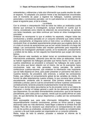 50 Etapas del Proceso de Investigación Científica. D. Fernando Cáceres, 2009


antecedentes y referencias y toda otra información que pueda resultar de valor
al respecto. Ya adoptada una posición frente a las discrepancias encontradas
será el momento de pasar a registrar los hallazgos, nuestras opiniones
personales y conclusiones parciales, con lo cual estaremos en condiciones de
pasar al siguiente paso, el de la síntesis.
                                     La síntesis
Con la síntesis e interpretación final de todos los datos ya analizados puede
decirse que concluye la investigación, aunque teniendo en cuanta que la
misma, considerada como intento de obtención de conocimientos, es siempre
una tarea inacabada, que debe continuar por fuerza en otras investigaciones
concretas .
Sintetizar es recomponer lo que el análisis ha separado, integrar todas las
conclusiones y análisis parciales en un conjunto coherente que cobra sentido
pleno, precisamente, al integrarse como un todo único. La síntesis es, pues, la
conclusión final, el resultado aparentemente simple pero que engloba dentro de
sí a todo el cúmulo de apreciaciones que se han venido haciendo a lo largo del
trabajo. Las conclusiones finales sólo resultan pertinentes para responder al
problema de investigación planteado cuando, en la recolección, procesamiento
y análisis de los datos, se han seguido los lineamientos que surgen del marco
teórico.
Para alcanzar este resultado se deben tomar en consideraciones todas las
informaciones analizadas, utilizando para ello las notas ya elaboradas, donde
se habrán registrado los hallazgos parciales que hemos hecho. En el caso de
cuadros estadísticos se procederá a comparar los hallazgos de cada cuadro
con los otros que tienen relación con el mismo. Así se irá avanzando hacia
conclusiones cada vez más generales, menos parciales. Se podrán
confeccionar cuadros-resumen, que sinteticen la información más importante
que se halla dispersa en otros, para poder presentar un panorama más claro a
nuestros lectores. Se procederá, sólo entonces, a extraer las conclusiones
finales, que reflejen el comportamiento global de las variables de interés. En
función de ellas redactaremos nuestra síntesis, lo que conviene hacer primero
escuetamente, anotando sólo lo esencial. Esta primera síntesis debe ser
ordenada y precisa, para lo cual es conveniente numerar nuestras conclusiones
correlativamente, teniendo presente el planteamiento inicial del trabajo.
Para el caso de los datos secundarios se ha de proceder como si se tratara de
componer o montar el trabajo general a partir de los elementos parciales de
que disponemos. Es una labor eminentemente constructiva, que ha de hacerse
parcialmente, para cada punto o capítulo, viendo qué se puede afirmar en cada
caso, de qué elementos de apoyo disponemos y cuáles son las conclusiones
del caso.
Será aconsejable que, para esta información bibliográfica, redactemos
esquemáticamente nuestras conclusiones, primero en forma parcial y luego
abarcando cada vez más elementos, hasta llegar a elaborar la síntesis final del
trabajo. Para ello es necesario que observemos la correspondencia de cada
uno de los puntos ya analizados, analizando en qué medida se complementan
u oponen y de qué modo pueden ser organizados en un conjunto coherente.
Resta, luego de todo lo anterior, proceder a redactar el informe de la
investigación.
 