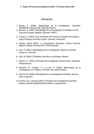 51 Etapas del Proceso de Investigación Científica. D. Fernando Cáceres, 2009




                                  Bibliografía

1. Bernal, A. (2006). Metodología de la Investigación. Colombia:
   PEARSON, Prentice Hall. Segunda Edición
2. Briones, G. (2002). Metodología de la Investigación Cuantitativa de las
   Ciencias Sociales. Bogotá, Colombia: ARFO.

3. Crespo, A. (2009). Guía de Diseño de Proyectos Sociales Comunitarios
   bajo el Enfoque de Marco Lógico. Caracas, Venezuela

4. Gómez, Albert (2007). La Investigación Educativa: Claves Teóricas.
   Madrid, España: Mc Graw Hill. Primera Edición

5. Ruiz, P. (2001). Metodología de la Investigación: diseños y técnicas.
   Santa Fe, Colombia

6. Ruiz, R. (2067). El Método Científico y sus Etapas. México

7. Sabino, C. (1992). El Proceso de Investigación. Buenos Aires, Argentina:
   Panamericana

8. Sampieri, R., Collado, H. y Lucio, P. (2006). Metodología de la
   Investigación. D.F. México: Mc Graw Hill. Cuarta Edición.

9. Saravia, M. (2006). Metodología de la Investigación Científica. Buenos
   Aires, Argentina

10. Tamayo, M. y Tamayo (2003). El Proceso de Investigación Científica.
    México: GRUPO NORIEGA EDITORES. Cuarta Edición
 