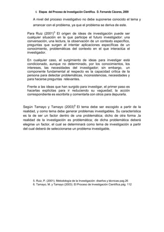 6 Etapas del Proceso de Investigación Científica. D. Fernando Cáceres, 2009

      A nivel del proceso investigativo no debe suponerse conocido el tema y
      arrancar con el problema, ya que el problema se deriva de este.

  Para Ruiz (2001)5 El origen de ideas de investigación puede ser
  cualquier situación en la que participe el futuro investigador: una
  conversación, una lectura, la observación de un contexto específico,
  preguntas que surgen al intentar aplicaciones específicas de un
  conocimiento, problemáticas del contexto en el que interactúa el
  investigador.

  En cualquier caso, el surgimiento de ideas para investigar está
  condicionado, aunque no determinado, por los conocimientos, los
  intereses, las necesidades del investigador; sin embargo, un
  componente fundamental al respecto es la capacidad crítica de la
  persona para detectar problemáticas, inconsistencias, necesidades y
  para hacerse preguntas relevantes.

  Frente a las ideas que han surgido para investigar, el primer paso es
  hacerlas explícitas para ir reduciendo su vaguedad; la acción
  correspondiente es escribirla y comentarla con otros para depurarla.


Según Tamayo y Tamayo (2003)6 El tema debe ser escogido a partir de la
realidad, y como tema debe generar problemas investigables. Su característica
es la de ser un factor dentro de una problemática; dicho de otra forma ,la
realidad de la investigación es problemática; de dicha problemática deberá
elegirse un factor, el cual se determinará como tema de investigación a partir
del cual deberá de seleccionarse un problema investigable.




      5. Ruiz, P. (2001). Metodología de la Investigación: diseños y técnicas pag.26
      6. Tamayo, M. y Tamayo (2003). El Proceso de Investigación Científica.pág. 112
 