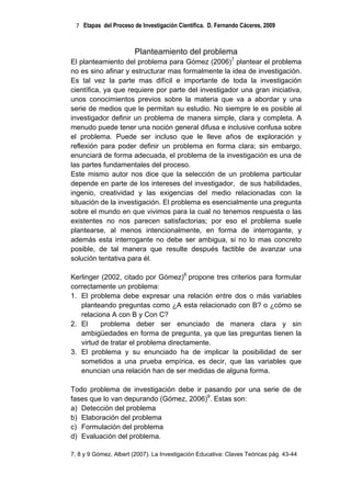 7 Etapas del Proceso de Investigación Científica. D. Fernando Cáceres, 2009



                        Planteamiento del problema
El planteamiento del problema para Gómez (2006)7 plantear el problema
no es sino afinar y estructurar mas formalmente la idea de investigación.
Es tal vez la parte mas difícil e importante de toda la investigación
científica, ya que requiere por parte del investigador una gran iniciativa,
unos conocimientos previos sobre la materia que va a abordar y una
serie de medios que le permitan su estudio. No siempre le es posible al
investigador definir un problema de manera simple, clara y completa. A
menudo puede tener una noción general difusa e inclusive confusa sobre
el problema. Puede ser incluso que le lleve años de exploración y
reflexión para poder definir un problema en forma clara; sin embargo,
enunciará de forma adecuada, el problema de la investigación es una de
las partes fundamentales del proceso.
Este mismo autor nos dice que la selección de un problema particular
depende en parte de los intereses del investigador, de sus habilidades,
ingenio, creatividad y las exigencias del medio relacionadas con la
situación de la investigación. El problema es esencialmente una pregunta
sobre el mundo en que vivimos para la cual no tenemos respuesta o las
existentes no nos parecen satisfactorias; por eso el problema suele
plantearse, al menos intencionalmente, en forma de interrogante, y
además esta interrogante no debe ser ambigua, si no lo mas concreto
posible, de tal manera que resulte después factible de avanzar una
solución tentativa para él.

Kerlinger (2002, citado por Gómez)8 propone tres criterios para formular
correctamente un problema:
1. El problema debe expresar una relación entre dos o más variables
   planteando preguntas como ¿A esta relacionado con B? o ¿cómo se
   relaciona A con B y Con C?
2. El     problema deber ser enunciado de manera clara y sin
   ambigüedades en forma de pregunta, ya que las preguntas tienen la
   virtud de tratar el problema directamente.
3. El problema y su enunciado ha de implicar la posibilidad de ser
   sometidos a una prueba empírica, es decir, que las variables que
   enuncian una relación han de ser medidas de alguna forma.

Todo problema de investigación debe ir pasando por una serie de de
fases que lo van depurando (Gómez, 2006)9. Estas son:
a) Detección del problema
b) Elaboración del problema
c) Formulación del problema
d) Evaluación del problema.

7, 8 y 9 Gómez, Albert (2007). La Investigación Educativa: Claves Teóricas pág. 43-44
 