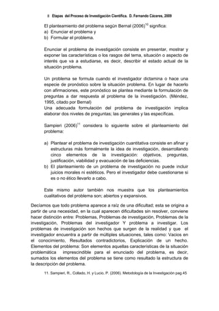8 Etapas del Proceso de Investigación Científica. D. Fernando Cáceres, 2009

      El planteamiento del problema según Bernal (2006)10 significa:
      a) Enunciar el problema y
      b) Formular el problema.

      Enunciar el problema de investigación consiste en presentar, mostrar y
      exponer las características o los rasgos del tema, situación o aspecto de
      interés que va a estudiarse, es decir, describir el estado actual de la
      situación problema.

      Un problema se formula cuando el investigador dictamina o hace una
      especie de pronóstico sobre la situación problema. En lugar de hacerlo
      con afirmaciones, este pronóstico se plantea mediante la formulación de
      preguntas a dar respuesta al problema de la investigación. (Méndez,
      1995, citado por Bernal)
      Una adecuada formulación del problema de investigación implica
      elaborar dos niveles de preguntas; las generales y las específicas.

      Sampieri (2006)11 considera lo siguiente sobre el planteamiento del
      problema:

      a) Plantear el problema de investigación cuantitativa consiste en afinar y
         estructuras más formalmente la idea de investigación, desarrollando
         cinco elementos de la investigación: objetivos, preguntas,
         justificación, viabilidad y evacuación de las deficiencias.
      b) El planteamiento de un problema de investigación no puede incluir
         juicios morales ni estéticos. Pero el investigador debe cuestionarse si
         es o no ético llevarlo a cabo.

      Este mismo autor también nos muestra que los planteamientos
      cualitativos del problema son; abiertos y expansivos.

Decíamos que todo problema aparece a raíz de una dificultad; esta se origina a
partir de una necesidad, en la cual aparecen dificultades sin resolver, conviene
hacer distinción entre: Problemas, Problemas de investigación, Problemas de la
investigación, Problemas del investigador Y problema a investigar. Los
problemas de investigación son hechos que surgen de la realidad y que el
investigador encuentra a partir de múltiples situaciones, tales como: Vacios en
el conocimiento, Resultados contradictorios, Explicación de un hecho.
Elementos del problema: Son elementos aquellas características de la situación
problemática     imprescindible para el enunciado del problema, es decir,
sumados los elementos del problema se tiene como resultado la estructura de
la descripción del problema.

      11. Sampieri, R., Collado, H. y Lucio, P. (2006). Metodología de la Investigación pag.45
 