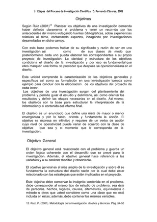 9 Etapas del Proceso de Investigación Científica. D. Fernando Cáceres, 2009

                                            Objetivos
Según Ruiz (2001)12 Plantear los objetivos de una investigación demanda
haber definido claramente el problema y tener un recorrido por los
antecedentes del mismo indagando fuentes bibliográficas, sobre experiencias
relativas al tema, contactando expertos, indagando por investigaciones
desarrolladas en dicho campo.

Con esta base podemos hablar de su significado y razón de ser en una
investigación así          como       de sus clases de modo que
posteriormente cada uno pueda elaborar los correspondientes a su propio
proyecto de investigación. La claridad y estructura de los objetivos
condiciona el diseño de la investigación y por eso es fundamental que
ellos marquen una forma de proceder que después se operacionalizará en el
diseño.

Esta unidad comprende la caracterización de los objetivos generales y
específicos así como su formulación en una investigación tomada como
ejemplo para concluir con la elaboración de los objetivos del proyecto de
cada lector.
 Los objetivos de una investigación surgen del planteamiento del
problema y permite guiar el estudio y delimitarlo, así como orientar los
resultados y definir las etapas necesarias en el diseño. Así mismo,
los objetivos son la base para estructurar la interpretación de la
información y el contenido del informe final.

El objetivo es un enunciado que define una meta de mayor o menor
envergadura y por lo tanto, orienta y fundamenta la acción. El
objetivo se expresa en infinitivo y requiere de un verbo de acción
cuyo nivel de operatividad puede variar de acuerdo con la clase de
objetivo    que sea y el momento que le corresponda en la
investigación.

   Objetivo General

  El objetivo general está relacionado con el problema y guarda un
  orden lógico coherente con el desarrollo que se prevé para la
  investigación. Además, el objetivo general hace referencia a las
  variables y a su carácter medible y observable.

  El objetivo general es el más amplio de la investigación y sobre él se
  fundamenta la estructura del diseño razón por la cual debe estar
  relacionado con las estrategias que estén implicadas en el proyecto.

  Este objetivo debe conservar la incógnita contenida en el problema,
  debe corresponder al mismo tipo de estudio de problema, sea éste
  de personas, hechos, lugares, causas, alternativas, equivalencia o
  método u otros que usted considere como una clase que no esté
  incluida en éstas; además, debe contener las mismas variables.

  12. Ruiz, P. (2001). Metodología de la Investigación: diseños y técnicas. Pág. 54-55
 