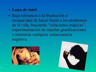 • Luna de miel:
• Baja tolerancia a la frustración o
incapacidad de hacer frente a los problemas
de la vida, buscando “soluciones mágicas”,
experimentación de muchas gratificaciones
y minimiza cualquier consecuencia
negativa.
 