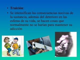 • Traición:
• Se intensifican las consecuencias nocivas de
la sustancia, además del deterioro en las
esferas de su vida, se hacen cosas que
normalmente no se harían para mantener su
adicción
 