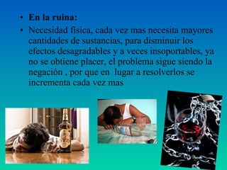 • En la ruina:
• Necesidad física, cada vez mas necesita mayores
cantidades de sustancias, para disminuir los
efectos desagradables y a veces insoportables, ya
no se obtiene placer, el problema sigue siendo la
negación , por que en lugar a resolverlos se
incrementa cada vez mas
 