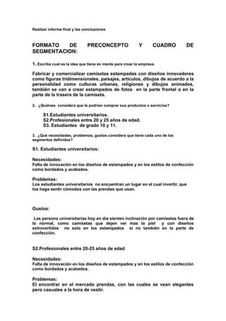 Realizar informe final y las conclusiones



FORMATO   DE                  PRECONCEPTO                  Y      CUADRO     DE
SEGMENTACION:

1. Escriba cual es la idea que tiene en mente para crear la empresa.

Fabricar y comercializar camisetas estampadas con diseños innovadores
como figuras tridimensionales, paisajes, artículos, dibujos de acuerdo a la
personalidad como culturas urbanas, religiones y dibujos animados,
también se van a crear estampados de fotos en la parte frontal o en la
parte de la trasera de la camiseta.

2. ¿Quiénes considera que le podrían comprar sus productos o servicios?

      S1.Estudiantes universitarios.
      S2.Profesionales entre 20 y 25 años de edad.
      S3. Estudiantes de grado 10 y 11.

3. ¿Qué necesidades, problemas, gustos considera que tiene cada uno de los
segmentos definidos?

S1. Estudiantes universitarios:

Necesidades:
Falta de innovación en los diseños de estampados y en los estilos de confección
como bordados y acabados.

Problemas:
Los estudiantes universitarios no encuentran un lugar en el cual invertir, que
los haga sentir cómodos con las prendas que usan.



Gustos:

 Las persona universitarias hoy en día sienten inclinación por camisetas fuera de
lo normal, como camisetas que dejen ver mas la piel              y con diseños
extrovertidos no solo en los estampados si no también en la parte de
confección.


S2.Profesionales entre 20-25 años de edad

Necesidades:
Falta de innovación en los diseños de estampados y en los estilos de confección
como bordados y acabados.

Problemas:
El encontrar en el mercado prendas, con las cuales se vean elegantes
pero casuales a la hora de vestir.
 