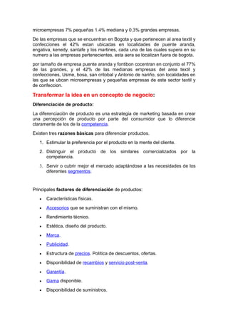 microempresas 7% pequeñas 1.4% mediana y 0.3% grandes empresas.
De las empresas que se encuentran en Bogota y que pertenecen al area textil y
confecciones el 42% estan ubicadas en localidades de puente aranda,
engativa, kenedy, santafe y los martines, cada una de las cuales supera en su
numero a las empresas pertenecientes, esta aera se localizan fuera de bogota.
por tamaño de empresa puente aranda y fontibon cocentran en conjunto el 77%
de las grandes, y el 42% de las medianas empresas del area textil y
confecciones, Usme, bosa, san critobal y Antonio de nariño, son localidades en
las que se ubcan microempresas y pequeñas empresas de este sector textil y
de confeccion.

Transformar la idea en un concepto de negocio:
Diferenciación de producto:
La diferenciación de producto es una estrategia de marketing basada en crear
una percepción de producto por parte del consumidor que lo diferencie
claramente de los de la competencia.
Existen tres razones básicas para diferenciar productos.
   1. Estimular la preferencia por el producto en la mente del cliente.
   2. Distinguir el producto de los similares comercializados por la
      competencia.
   3. Servir o cubrir mejor el mercado adaptándose a las necesidades de los
      diferentes segmentos.


Principales factores de diferenciación de productos:
   •   Características físicas.
   •   Accesorios que se suministran con el mismo.
   •   Rendimiento técnico.
   •   Estética, diseño del producto.
   •   Marca.
   •   Publicidad.
   •   Estructura de precios. Política de descuentos, ofertas.
   •   Disponibilidad de recambios y servicio post-venta.
   •   Garantía.
   •   Gama disponible.
   •   Disponibilidad de suministros.
 