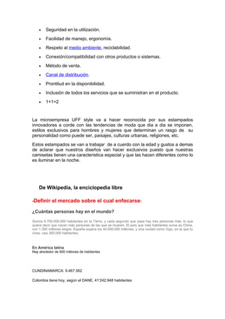 •   Seguridad en la utilización.
    •   Facilidad de manejo, ergonomía.
    •   Respeto al medio ambiente, reciclabilidad.
    •   Conexión/compatibilidad con otros productos o sistemas.
    •   Método de venta.
    •   Canal de distribución.
    •   Prontitud en la disponibilidad.
    •   Inclusión de todos los servicios que se suministran en el producto.
    •   1+1=2


La microempresa UFF style va a hacer reconocida por sus estampados
innovadores a corde con las tendencias de moda que dia a dia se imponen,
estilos exclusivos para hombres y mujeres que determinan un rasgo de su
personalidad como puede ser, paisajes, culturas urbanas, religiones, etc.
Estos estampados se van a trabajar de a cuerdo con la edad y gustos a demas
de aclarar que nuestros diseños van hacer exclusivos puesto que nuestras
camisetas tienen una caracteristica especial y que las hacen diferentes como lo
es iluminar en la noche.




    De Wikipedia, la enciclopedia libre

-Definir el mercado sobre el cual enfocarse:

¿Cuántas personas hay en el mundo?

Somos 6.700.000.000 habitantes en la Tierra, y cada segundo que pasa hay tres personas más, lo que
quiere decir que nacen más personas de las que se mueren. El país que más habitantes suma es China,
con 1.300 millones largos. España supera los 44.000.000 millones, y una ciudad como Vigo, en la que tu
vives, casi 300.000 habitantes.



En América latina
Hay alrededor de 600 millones de habitantes




CUNDINAMARCA: 9.467.562

Colombia tiene hoy, según el DANE, 41’242,948 habitantes
 