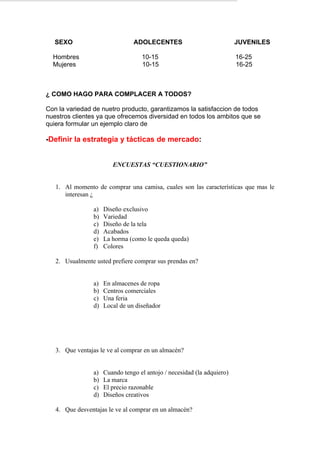 SEXO                         ADOLECENTES                             JUVENILES

  Hombres                          10-15                                16-25
  Mujeres                          10-15                                16-25



¿ COMO HAGO PARA COMPLACER A TODOS?

Con la variedad de nuetro producto, garantizamos la satisfaccion de todos
nuestros clientes ya que ofrecemos diversidad en todos los ambitos que se
quiera formular un ejemplo claro de

-Definir la estrategia y tácticas de mercado:


                        ENCUESTAS “CUESTIONARIO”


   1. Al momento de comprar una camisa, cuales son las características que mas le
      interesan ¿

                a)   Diseño exclusivo
                b)   Variedad
                c)   Diseño de la tela
                d)   Acabados
                e)   La horma (como le queda queda)
                f)   Colores

   2. Usualmente usted prefiere comprar sus prendas en?


                a)   En almacenes de ropa
                b)   Centros comerciales
                c)   Una feria
                d)   Local de un diseñador




   3. Que ventajas le ve al comprar en un almacén?


                a)   Cuando tengo el antojo / necesidad (la adquiero)
                b)   La marca
                c)   El precio razonable
                d)   Diseños creativos

   4. Que desventajas le ve al comprar en un almacén?
 