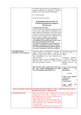 elementos analisados lhe auxiliarão a estudar o
problema de pesquisa apontado na Introdução.
Ex. de Funil Literário:
O Tema do Projeto esta abaixo:
Reengenharia dos processos de
Comércio Eletrônico da empresa
Decolar.com
2. Fundamentação Teórica.
Deverá ter uma breve Introdução explanando sobre
o tema e sobre a grande área de sua pesquisa, é um
pouco diferente da introdução, pois, deverá conter
exatamente um perfil da área que se deseja estudar.
No caso acima um panorama da Importância da
área de Comércio Eletrônico para a Empresa.
2.1 Um panorama do Comércio Eletrônico.
2.2 Propostas de ferramentas para tornar a área
de Comércio Eletrônico mais eficiente.
2.3 O comércio eletrônico e suas características
principais e propostas de inserção na empresa.
2.3 O Comércio Eletrônico inserido nas agências
de turismo e propostas de inserção na empresa.
3. METODOLOGIA
CIENTÍFICA DA PESQUISA.
Nesta etapa devem ser destacados os métodos de
pesquisa utilizados para atingir os objetivos da
pesquisa, ou seja, como foi feito o estudo, quais as
bases metodológicas que vocês seguiram para
realizar o estudo.
Atenção consultem livros de metodologia para esta
etapa bem como os textos e os artigos enviados
para terem uma base de consulta.
ESTA ETAPA SERÁ EXPLICADA EM SALA
DE AULA PELO PROFESSOR EM PRÉ-
AULA EM MOMENTO OPORTUNO.
Esta etapa deverá ter no
máximo de 1/2 a 1
página.
Lembrem-se o Google e
o Youtube podem lhe
auxiliar nisso também,
bastando procurar, por
exemplo:
O que é uma pesquisa
qualitativa ou
quantitativa?
ou ainda
O que é uma pesquisa
Exploratória,
Descritiva e
Experimental?
Como realizar um
estudo de caso?
4. ANÁLISE DO CASO Nesta etapa deverá conter a descrição do caso
estudado, para tanto utilize a entrevista ou os
questionários que você realizou na empresa como
fonte de dados para criar este texto.
Atenção aqui você vai contar um pouco sobre a
empresa analisada, quem foi o entrevistado, dados
sobre seu cargo, ou seja, a importância da empresa
e do entrevistado.
Logo após você vai transcrever em forma de texto
os principais elementos coletados na pesquisa. A
ordem do seu questionário ou entrevista lhe dará o
direcionamento para descrever o caso.
Esta etapa deverá ter
entre 2 a 3 páginas.
 