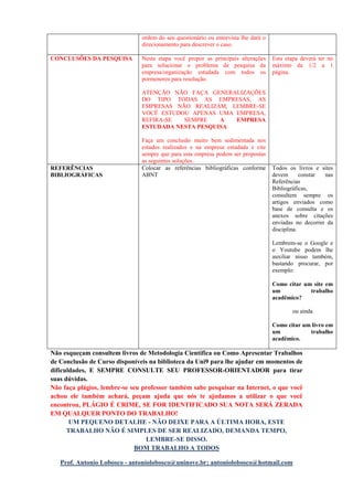CONCLUSÕES DA PESQUISA Nesta etapa você propor as principais alterações
para solucionar o problema de pesquisa da
empresa/organização estudada com todos os
pormenores para resolução.
ATENÇÃO NÃO FAÇA GENERALIZAÇÕES
DO TIPO TODAS AS EMPRESAS, AS
EMPRESAS NÃO REALIZAM, LEMBRE-SE
VOCÊ ESTUDOU APENAS UMA EMPRESA,
REFIRA-SE SEMPRE A EMPRESA
ESTUDADA NESTA PESQUISA.
Faça um conclusão muito bem sedimentada nos
estudos realizados e na empresa estudada e cite
sempre que para esta empresa podem ser propostas
as seguintes soluções..
Esta etapa deverá ter no
máximo de 1/2 a 1
página.
REFERÊNCIAS
BIBLIOGRÁFICAS
Colocar as referências bibliográficas conforme
ABNT
Todos os livros e sites
devem constar nas
Referências
Bibliográficas,
consultem sempre os
artigos enviados como
base de consulta e os
anexos sobre citações
enviadas no decorrer da
disciplina.
Lembrem-se o Google e
o Youtube podem lhe
auxiliar nisso também,
bastando procurar, por
exemplo:
Como citar um site em
um trabalho
acadêmico?
ou ainda
Como citar um livro em
um trabalho
acadêmico.
Não esqueçam consultem livros de Metodologia Científica ou Como Apresentar Trabalhos
de Conclusão de Curso disponíveis na biblioteca da Uni9 para lhe ajudar em momentos de
dificuldades, E SEMPRE CONSULTE SEU PROFESSOR-ORIENTADOR para tirar
suas dúvidas.
Não faça plágios, lembre-se seu professor também sabe pesquisar na Internet, o que você
achou ele também achará, peçam ajuda que nós te ajudamos a utilizar o que você
encontrou, PLÁGIO É CRIME, SE FOR IDENTIFICADO SUA NOTA SERÁ ZERADA
EM QUALQUER PONTO DO TRABALHO!
UM PEQUENO DETALHE - NÃO DEIXE PARA A ÚLTIMA HORA, ESTE
TRABALHO NÃO É SIMPLES DE SER REALIZADO, DEMANDA TEMPO,
LEMBRE-SE DISSO.
BOM TRABALHO A TODOS
Prof. Antonio Lobosco - antoniolobosco@uninove.br; antoniolobosco@hotmail.com
 