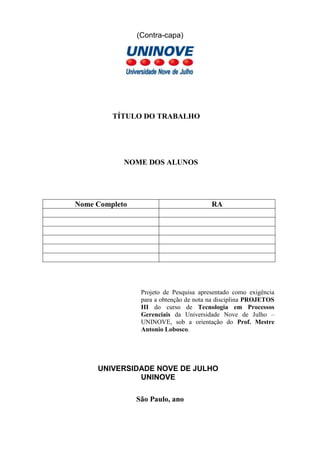 (Contra-capa)
TÍTULO DO TRABALHO
NOME DO ALUNO
Nome Completo RA
Projeto apresentado como exigência para a
obtenção de nota na disciplina PROJETOS IV do
curso de Tecnologia em Processos Gerenciais da
Universidade Nove de Julho – UNINOVE, sob a
orientação do Prof. Mestre Antonio Lobosco.
UNIVERSIDADE NOVE DE JULHO
UNINOVE
São Paulo, ano
 