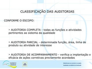 CONFORME O ESCOPO:
 AUDITORIA COMPLETA - todas as funções e atividades
pertinentes ao sistema da qualidade
 AUDITORIA PARCIAL - determinada função, área, linha de
produto ou atividade de interesse
 AUDITORIA DE ACOMPANHAMENTO - verifica a implantação e
eficácia de ações corretivas previamente acordadas
CLASSIFICAÇÃO DAS AUDITORIAS
 