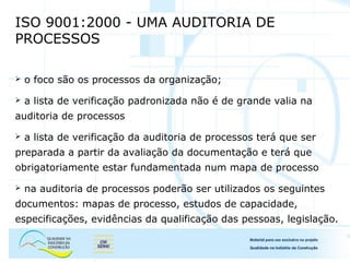 ISO 9001:2000 - UMA AUDITORIA DE
PROCESSOS
 o foco são os processos da organização;
 a lista de verificação padronizada não é de grande valia na
auditoria de processos
 a lista de verificação da auditoria de processos terá que ser
preparada a partir da avaliação da documentação e terá que
obrigatoriamente estar fundamentada num mapa de processo
 na auditoria de processos poderão ser utilizados os seguintes
documentos: mapas de processo, estudos de capacidade,
especificações, evidências da qualificação das pessoas, legislação.
 