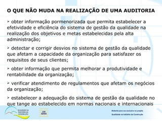 O QUE NÃO MUDA NA REALIZAÇÃO DE UMA AUDITORIA
 obter informação pormenorizada que permita estabelecer a
efetividade e eficiência do sistema de gestão da qualidade na
realização dos objetivos e metas estabelecidas pela alta
administração;
 detectar e corrigir desvios no sistema de gestão da qualidade
que afetam a capacidade da organização para satisfazer os
requisitos de seus clientes;
 obter informação que permita melhorar a produtividade e
rentabilidade da organização;
 verificar atendimento de regulamentos que afetam os negócios
da organização;
 estabelecer a adequação do sistema de gestão da qualidade no
que tange ao estabelecido em normas nacionais e internacionais
 