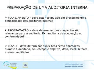  PLANEJAMENTO - deve estar estipulado em procedimento a
periodicidade das auditorias internas
 PROGRAMAÇÃO – deve determinar quais aspectos são
relevantes para a auditoria. Ex: auditoria de adequação ou
conformidade?
 PLANO – deve determinar quais itens serão abordados
durante a auditoria, seu escopo e objetivo, data, local, setores
a serem auditados
PREPARAÇÃO DE UMA AUDITORIA INTERNA
 