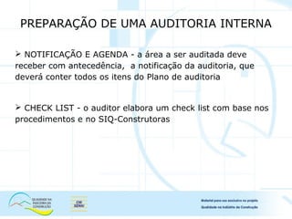  NOTIFICAÇÃO E AGENDA - a área a ser auditada deve
receber com antecedência, a notificação da auditoria, que
deverá conter todos os itens do Plano de auditoria
 CHECK LIST - o auditor elabora um check list com base nos
procedimentos e no SIQ-Construtoras
PREPARAÇÃO DE UMA AUDITORIA INTERNA
 
