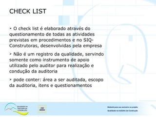CHECK LIST
 O check list é elaborado através do
questionamento de todas as atividades
previstas em procedimentos e no SIQ-
Construtoras, desenvolvidas pela empresa
 Não é um registro da qualidade, servindo
somente como instrumento de apoio
utilizado pelo auditor para realização e
condução da auditoria
 pode conter: área a ser auditada, escopo
da auditoria, itens e questionamentos
 