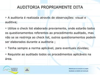  A auditoria é realizada através de observações: visual e
auditiva;
 Utilize o check list elaborado previamente, onde estarão todos
os questionamentos referentes ao procedimento auditado, mas
não se se restrinja ao check list, outros questionamentos podem
ser elaborados durante a auditoria ;
 Tenha sempre a norma aplicável, para eventuais dúvidas;
 Requisite ao auditado todos os procedimentos aplicáveis na
área.
AUDITORIA PROPRIAMENTE DITA
 