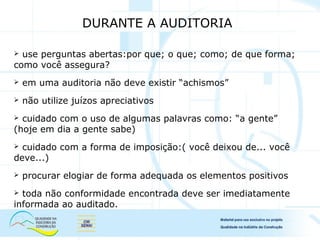 DURANTE A AUDITORIA
 use perguntas abertas:por que; o que; como; de que forma;
como você assegura?
 em uma auditoria não deve existir “achismos”
 não utilize juízos apreciativos
 cuidado com o uso de algumas palavras como: “a gente”
(hoje em dia a gente sabe)
 cuidado com a forma de imposição:( você deixou de... você
deve...)
 procurar elogiar de forma adequada os elementos positivos
 toda não conformidade encontrada deve ser imediatamente
informada ao auditado.
 