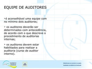 EQUIPE DE AUDITORES
é aconselhável uma equipe com
no mínimo dois auditores;
 os auditores deverão ser
determinados com antecedência,
de acordo com o que descreve o
procedimento de auditorias
internas;
 os auditores devem estar
habilitados para realizar a
auditoria (curso de auditor
interno).
 
