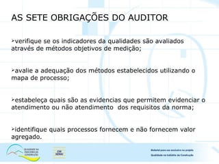 AS SETE OBRIGAÇÕES DO AUDITOR
verifique se os indicadores da qualidades são avaliados
através de métodos objetivos de medição;
avalie a adequação dos métodos estabelecidos utilizando o
mapa de processo;
estabeleça quais são as evidencias que permitem evidenciar o
atendimento ou não atendimento dos requisitos da norma;
identifique quais processos fornecem e não fornecem valor
agregado.
 