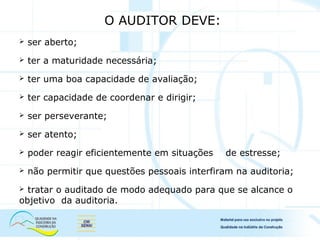 O AUDITOR DEVE:
 ser aberto;
 ter a maturidade necessária;
 ter uma boa capacidade de avaliação;
 ter capacidade de coordenar e dirigir;
 ser perseverante;
 ser atento;
 poder reagir eficientemente em situações de estresse;
 não permitir que questões pessoais interfiram na auditoria;
 tratar o auditado de modo adequado para que se alcance o
objetivo da auditoria.
 