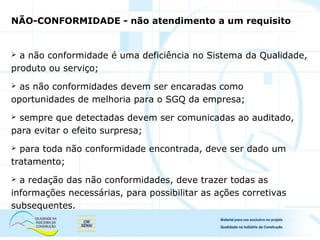 NÃO-CONFORMIDADE - não atendimento a um requisito
 a não conformidade é uma deficiência no Sistema da Qualidade,
produto ou serviço;
 as não conformidades devem ser encaradas como
oportunidades de melhoria para o SGQ da empresa;
 sempre que detectadas devem ser comunicadas ao auditado,
para evitar o efeito surpresa;
 para toda não conformidade encontrada, deve ser dado um
tratamento;
 a redação das não conformidades, deve trazer todas as
informações necessárias, para possibilitar as ações corretivas
subsequentes.
 