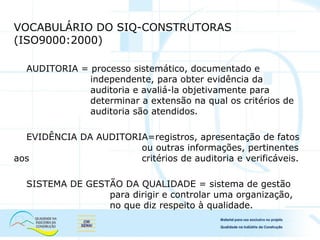VOCABULÁRIO DO SIQ-CONSTRUTORAS
(ISO9000:2000)
AUDITORIA = processo sistemático, documentado e
independente, para obter evidência da
auditoria e avaliá-la objetivamente para
determinar a extensão na qual os critérios de
auditoria são atendidos.
EVIDÊNCIA DA AUDITORIA=registros, apresentação de fatos
ou outras informações, pertinentes
aos critérios de auditoria e verificáveis.
SISTEMA DE GESTÃO DA QUALIDADE = sistema de gestão
para dirigir e controlar uma organização,
no que diz respeito à qualidade.
 