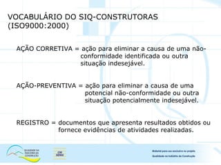 VOCABULÁRIO DO SIQ-CONSTRUTORAS
(ISO9000:2000)
AÇÃO CORRETIVA = ação para eliminar a causa de uma não-
conformidade identificada ou outra
situação indesejável.
AÇÃO-PREVENTIVA = ação para eliminar a causa de uma
potencial não-conformidade ou outra
situação potencialmente indesejável.
REGISTRO = documentos que apresenta resultados obtidos ou
fornece evidências de atividades realizadas.
 