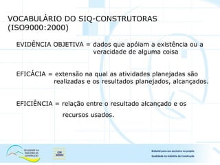 VOCABULÁRIO DO SIQ-CONSTRUTORAS
(ISO9000:2000)
EVIDÊNCIA OBJETIVA = dados que apóiam a existência ou a
veracidade de alguma coisa
EFICÁCIA = extensão na qual as atividades planejadas são
realizadas e os resultados planejados, alcançados.
EFICIÊNCIA = relação entre o resultado alcançado e os
recursos usados.
 