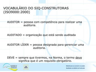 VOCABULÁRIO DO SIQ-CONSTRUTORAS
(ISO9000:2000)
AUDITOR = pessoa com competência para realizar uma
auditoria.
AUDITADO = organização que está sendo auditada
AUDITOR LÍDER = pessoa designada para gerenciar uma
auditoria.
DEVE = sempre que tivermos, na Norma, o termo deve
significa que é um requisito obrigatório.
 