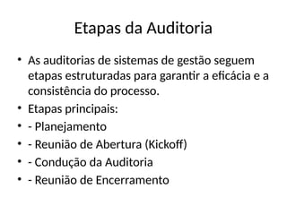 Etapas da Auditoria
• As auditorias de sistemas de gestão seguem
etapas estruturadas para garantir a eficácia e a
consistência do processo.
• Etapas principais:
• - Planejamento
• - Reunião de Abertura (Kickoff)
• - Condução da Auditoria
• - Reunião de Encerramento
 