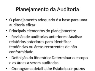 Planejamento da Auditoria
• O planejamento adequado é a base para uma
auditoria eficaz.
• Principais elementos do planejamento:
• - Revisão de auditorias anteriores: Analisar
relatórios anteriores para identificar
tendências ou áreas recorrentes de não
conformidade.
• - Definição do itinerário: Determinar o escopo
e as áreas a serem auditadas.
• - Cronograma detalhado: Estabelecer prazos
 
