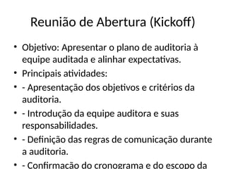 Reunião de Abertura (Kickoff)
• Objetivo: Apresentar o plano de auditoria à
equipe auditada e alinhar expectativas.
• Principais atividades:
• - Apresentação dos objetivos e critérios da
auditoria.
• - Introdução da equipe auditora e suas
responsabilidades.
• - Definição das regras de comunicação durante
a auditoria.
• - Confirmação do cronograma e do escopo da
 